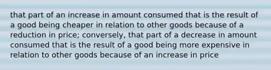 that part of an increase in amount consumed that is the result of a good being cheaper in relation to other goods because of a reduction in price; conversely, that part of a decrease in amount consumed that is the result of a good being more expensive in relation to other goods because of an increase in price