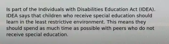 Is part of the Individuals with Disabilities Education Act (IDEA). IDEA says that children who receive special education should learn in the least restrictive environment. This means they should spend as much time as possible with peers who do not receive special education.