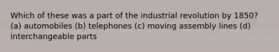 Which of these was a part of the industrial revolution by 1850? (a) automobiles (b) telephones (c) moving assembly lines (d) interchangeable parts