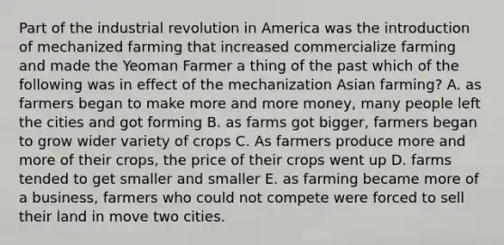 Part of the industrial revolution in America was the introduction of mechanized farming that increased commercialize farming and made the Yeoman Farmer a thing of the past which of the following was in effect of the mechanization Asian farming? A. as farmers began to make more and more money, many people left the cities and got forming B. as farms got bigger, farmers began to grow wider variety of crops C. As farmers produce more and more of their crops, the price of their crops went up D. farms tended to get smaller and smaller E. as farming became more of a business, farmers who could not compete were forced to sell their land in move two cities.