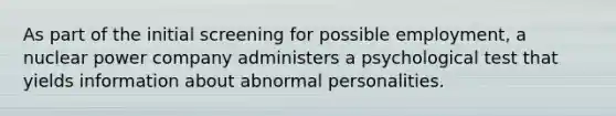 As part of the initial screening for possible employment, a nuclear power company administers a psychological test that yields information about abnormal personalities.