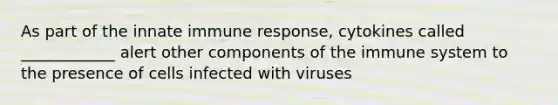 As part of the innate immune response, cytokines called ____________ alert other components of the immune system to the presence of cells infected with viruses