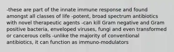 -these are part of the innate immune response and found amongst all classes of life -potent, broad spectrum antibiotics with novel therapeutic agents -can kill Gram negative and Gram positive bacteria, enveloped viruses, fungi and even transformed or cancerous cells -unlike the majority of conventional antibiotics, it can function as immuno-modulators