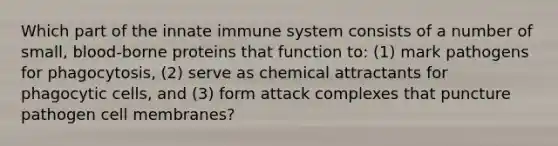 Which part of the innate immune system consists of a number of small, blood-borne proteins that function to: (1) mark pathogens for phagocytosis, (2) serve as chemical attractants for phagocytic cells, and (3) form attack complexes that puncture pathogen cell membranes?