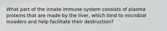 What part of the innate immune system consists of plasma proteins that are made by the liver, which bind to microbial invaders and help facilitate their destruction?