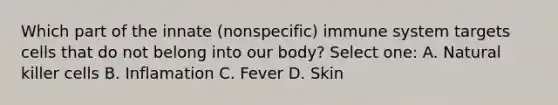 Which part of the innate (nonspecific) immune system targets cells that do not belong into our body? Select one: A. Natural killer cells B. Inflamation C. Fever D. Skin