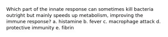 Which part of the innate response can sometimes kill bacteria outright but mainly speeds up metabolism, improving the immune response? a. histamine b. fever c. macrophage attack d. protective immunity e. fibrin