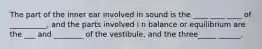 The part of the inner ear involved in sound is the ____ ____ ____ of __________, and the parts involved i n balance or equilibrium are the ___ and ________ of the vestibule, and the three_____ ______.