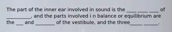 The part of the inner ear involved in sound is the ____ ____ ____ of __________, and the parts involved i n balance or equilibrium are the ___ and ________ of the vestibule, and the three_____ ______.