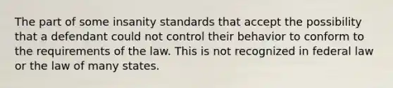 The part of some insanity standards that accept the possibility that a defendant could not control their behavior to conform to the requirements of the law. This is not recognized in federal law or the law of many states.