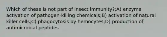 Which of these is not part of insect immunity?;A) enzyme activation of pathogen-killing chemicals;B) activation of natural killer cells;C) phagocytosis by hemocytes;D) production of antimicrobial peptides