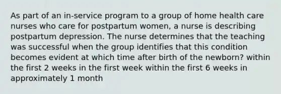 As part of an in-service program to a group of home health care nurses who care for postpartum women, a nurse is describing postpartum depression. The nurse determines that the teaching was successful when the group identifies that this condition becomes evident at which time after birth of the newborn? within the first 2 weeks in the first week within the first 6 weeks in approximately 1 month