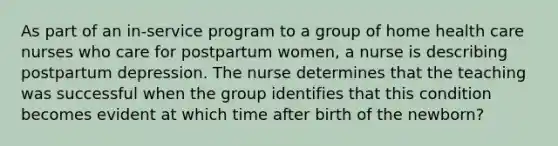 As part of an in-service program to a group of home health care nurses who care for postpartum women, a nurse is describing postpartum depression. The nurse determines that the teaching was successful when the group identifies that this condition becomes evident at which time after birth of the newborn?