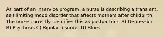 As part of an inservice program, a nurse is describing a transient, self-limiting mood disorder that affects mothers after childbirth. The nurse correctly identifies this as postpartum: A) Depression B) Psychosis C) Bipolar disorder D) Blues