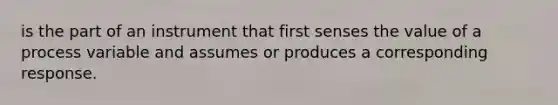 is the part of an instrument that first senses the value of a process variable and assumes or produces a corresponding response.