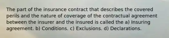 The part of the insurance contract that describes the covered perils and the nature of coverage of the contractual agreement between the insurer and the insured is called the a) Insuring agreement. b) Conditions. c) Exclusions. d) Declarations.