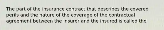 The part of the insurance contract that describes the covered perils and the nature of the coverage of the contractual agreement between the insurer and the insured is called the