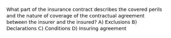 What part of the insurance contract describes the covered perils and the nature of coverage of the contractual agreement between the insurer and the insured? A) Exclusions B) Declarations C) Conditions D) Insuring agreement