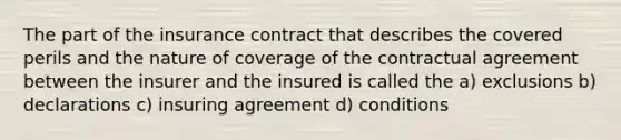 The part of the insurance contract that describes the covered perils and the nature of coverage of the contractual agreement between the insurer and the insured is called the a) exclusions b) declarations c) insuring agreement d) conditions