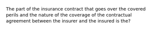 The part of the insurance contract that goes over the covered perils and the nature of the coverage of the contractual agreement between the insurer and the insured is the?