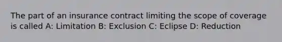 The part of an insurance contract limiting the scope of coverage is called A: Limitation B: Exclusion C: Eclipse D: Reduction