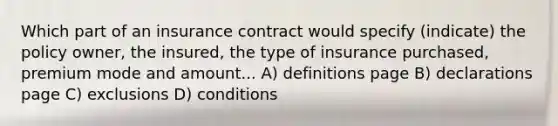 Which part of an insurance contract would specify (indicate) the policy owner, the insured, the type of insurance purchased, premium mode and amount... A) definitions page B) declarations page C) exclusions D) conditions