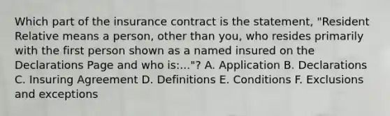 Which part of the insurance contract is the statement, "Resident Relative means a person, other than you, who resides primarily with the first person shown as a named insured on the Declarations Page and who is:..."? A. Application B. Declarations C. Insuring Agreement D. Definitions E. Conditions F. Exclusions and exceptions