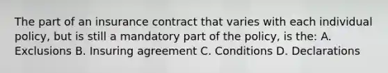 The part of an insurance contract that varies with each individual policy, but is still a mandatory part of the policy, is the: A. Exclusions B. Insuring agreement C. Conditions D. Declarations