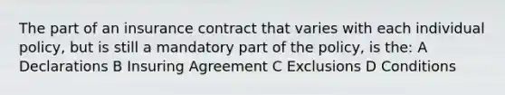 The part of an insurance contract that varies with each individual policy, but is still a mandatory part of the policy, is the: A Declarations B Insuring Agreement C Exclusions D Conditions