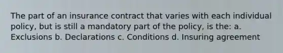 The part of an insurance contract that varies with each individual policy, but is still a mandatory part of the policy, is the: a. Exclusions b. Declarations c. Conditions d. Insuring agreement