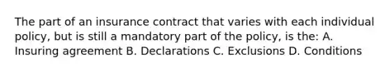 The part of an insurance contract that varies with each individual policy, but is still a mandatory part of the policy, is the: A. Insuring agreement B. Declarations C. Exclusions D. Conditions