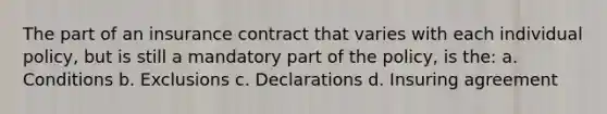 The part of an insurance contract that varies with each individual policy, but is still a mandatory part of the policy, is the: a. Conditions b. Exclusions c. Declarations d. Insuring agreement