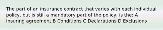 The part of an insurance contract that varies with each individual policy, but is still a mandatory part of the policy, is the: A Insuring agreement B Conditions C Declarations D Exclusions