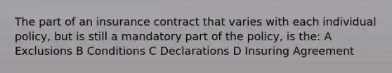 The part of an insurance contract that varies with each individual policy, but is still a mandatory part of the policy, is the: A Exclusions B Conditions C Declarations D Insuring Agreement