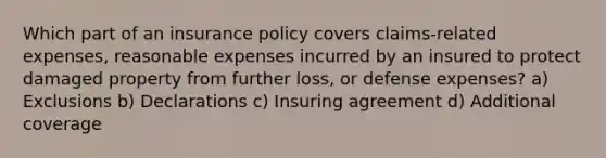 Which part of an insurance policy covers claims-related expenses, reasonable expenses incurred by an insured to protect damaged property from further loss, or defense expenses? a) Exclusions b) Declarations c) Insuring agreement d) Additional coverage