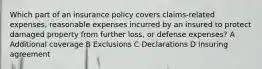 Which part of an insurance policy covers claims-related expenses, reasonable expenses incurred by an insured to protect damaged property from further loss, or defense expenses? A Additional coverage B Exclusions C Declarations D Insuring agreement