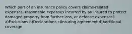 Which part of an insurance policy covers claims-related expenses, reasonable expenses incurred by an insured to protect damaged property from further loss, or defense expenses?a)Exclusions b)Declarations c)Insuring agreement d)Additional coverage