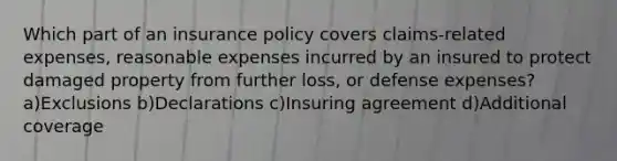 Which part of an insurance policy covers claims-related expenses, reasonable expenses incurred by an insured to protect damaged property from further loss, or defense expenses? a)Exclusions b)Declarations c)Insuring agreement d)Additional coverage