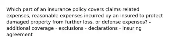 Which part of an insurance policy covers claims-related expenses, reasonable expenses incurred by an insured to protect damaged property from further loss, or defense expenses? - additional coverage - exclusions - declarations - insuring agreement