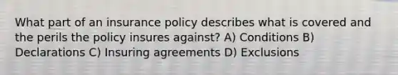 What part of an insurance policy describes what is covered and the perils the policy insures against? A) Conditions B) Declarations C) Insuring agreements D) Exclusions