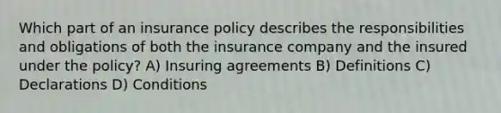 Which part of an insurance policy describes the responsibilities and obligations of both the insurance company and the insured under the policy? A) Insuring agreements B) Definitions C) Declarations D) Conditions