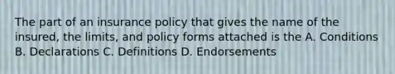 The part of an insurance policy that gives the name of the insured, the limits, and policy forms attached is the A. Conditions B. Declarations C. Definitions D. Endorsements