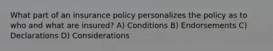 What part of an insurance policy personalizes the policy as to who and what are insured? A) Conditions B) Endorsements C) Declarations D) Considerations