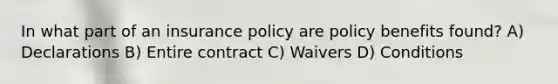 In what part of an insurance policy are policy benefits found? A) Declarations B) Entire contract C) Waivers D) Conditions