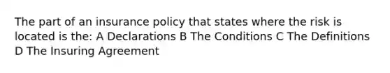 The part of an insurance policy that states where the risk is located is the: A Declarations B The Conditions C The Definitions D The Insuring Agreement