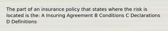 The part of an insurance policy that states where the risk is located is the: A Insuring Agreement B Conditions C Declarations D Definitions