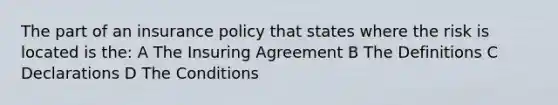 The part of an insurance policy that states where the risk is located is the: A The Insuring Agreement B The Definitions C Declarations D The Conditions