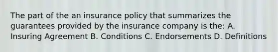 The part of the an insurance policy that summarizes the guarantees provided by the insurance company is the: A. Insuring Agreement B. Conditions C. Endorsements D. Definitions