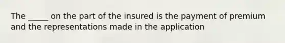 The _____ on the part of the insured is the payment of premium and the representations made in the application