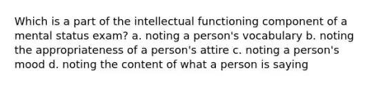 Which is a part of the intellectual functioning component of a mental status exam? a. noting a person's vocabulary b. noting the appropriateness of a person's attire c. noting a person's mood d. noting the content of what a person is saying